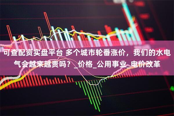 可查配资实盘平台 多个城市轮番涨价，我们的水电气会越来越贵吗？_价格_公用事业_电价改革