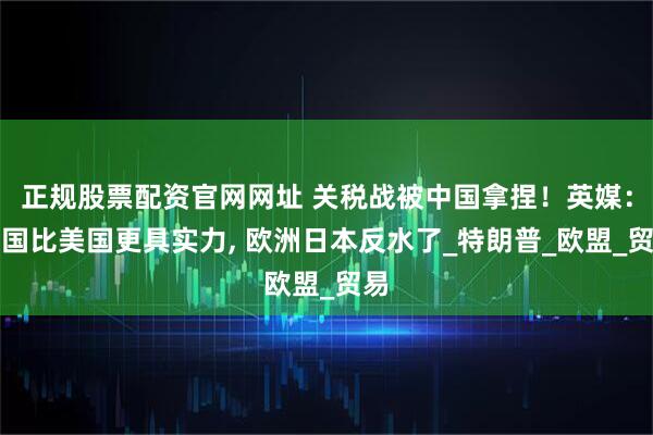 正规股票配资官网网址 关税战被中国拿捏！英媒：中国比美国更具实力, 欧洲日本反水了_特朗普_欧盟_贸易