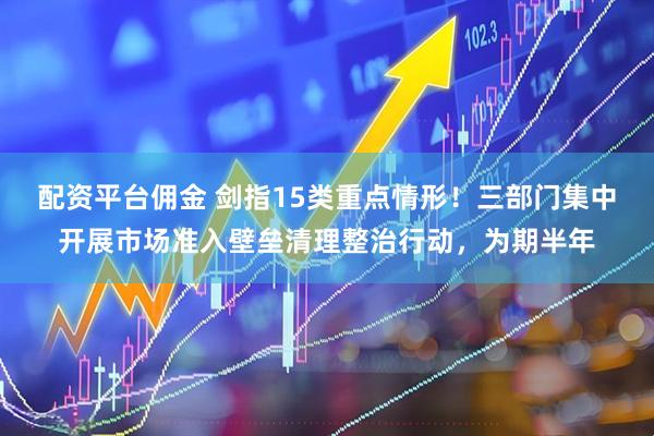 配资平台佣金 剑指15类重点情形！三部门集中开展市场准入壁垒清理整治行动，为期半年