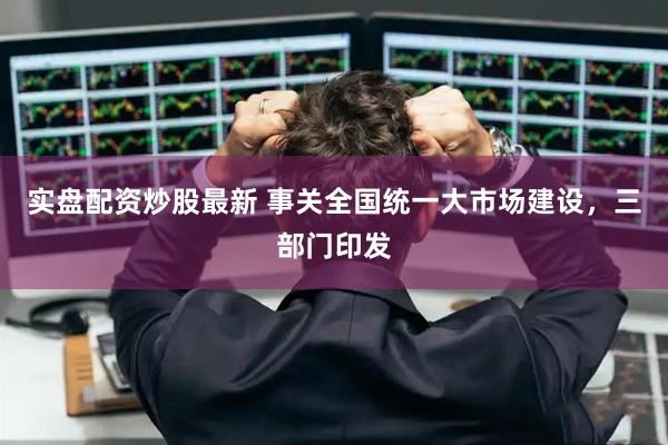 实盘配资炒股最新 事关全国统一大市场建设，三部门印发