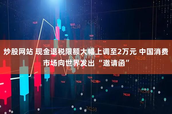 炒股网站 现金退税限额大幅上调至2万元 中国消费市场向世界发出 “邀请函”