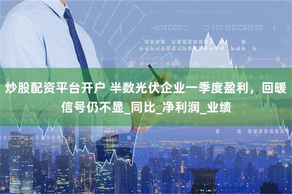 炒股配资平台开户 半数光伏企业一季度盈利，回暖信号仍不显_同比_净利润_业绩