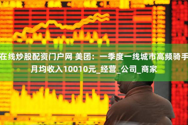 在线炒股配资门户网 美团：一季度一线城市高频骑手月均收入10010元_经营_公司_商家