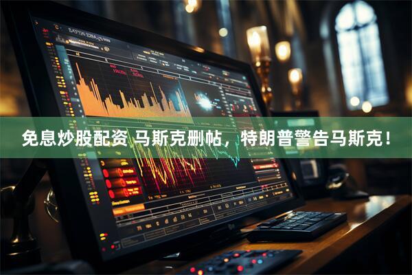 免息炒股配资 马斯克删帖，特朗普警告马斯克！