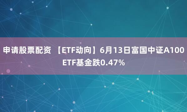 申请股票配资 【ETF动向】6月13日富国中证A100ETF基金跌0.47%