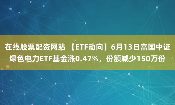在线股票配资网站 【ETF动向】6月13日富国中证绿色电力ETF基金涨0.47%，份额减少150万份