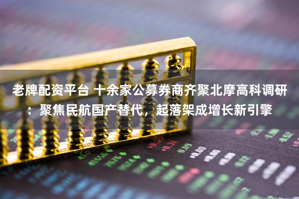 老牌配资平台 十余家公募券商齐聚北摩高科调研：聚焦民航国产替代，起落架成增长新引擎
