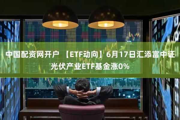中国配资网开户 【ETF动向】6月17日汇添富中证光伏产业ETF基金涨0%