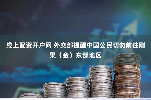 线上配资开户网 外交部提醒中国公民切勿前往刚果（金）东部地区
