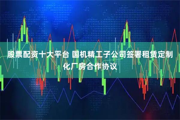 股票配资十大平台 国机精工子公司签署租赁定制化厂房合作协议