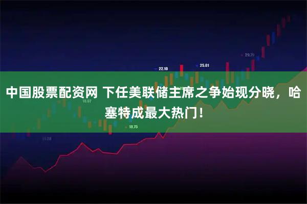 中国股票配资网 下任美联储主席之争始现分晓，哈塞特成最大热门！