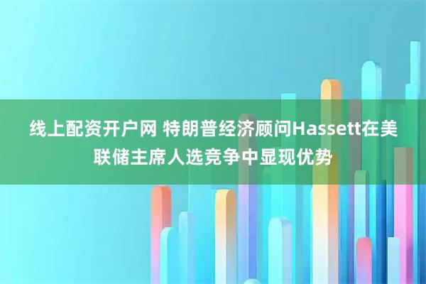 线上配资开户网 特朗普经济顾问Hassett在美联储主席人选竞争中显现优势