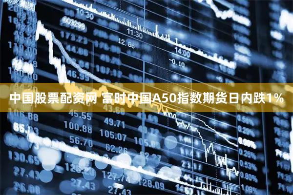 中国股票配资网 富时中国A50指数期货日内跌1%