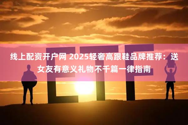线上配资开户网 2025轻奢高跟鞋品牌推荐：送女友有意义礼物不千篇一律指南